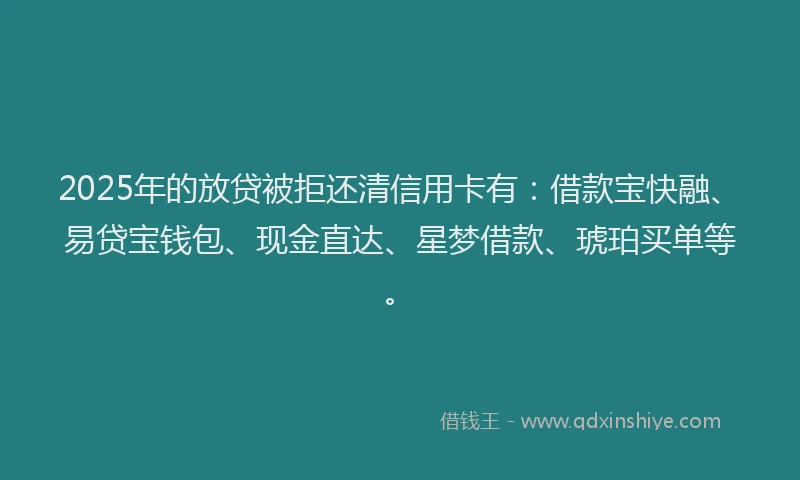 2025年的放贷被拒还清信用卡有：借款宝快融、易贷宝钱包、现金直达、星梦借款、琥珀买单等。