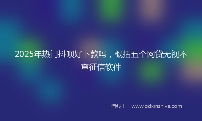 2025年热门抖呗好下款吗，概括五个网贷无视不查征信软件