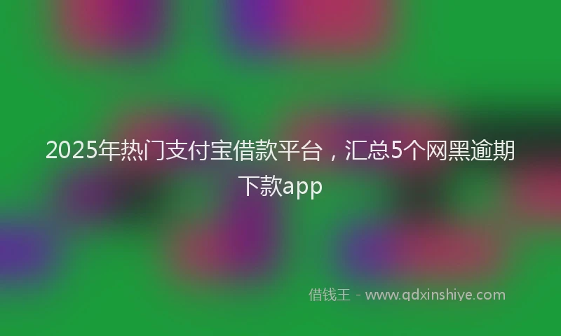 2025年热门支付宝借款平台，汇总5个网黑逾期下款app