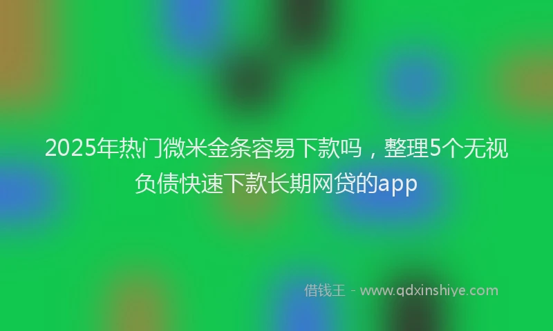 2025年热门微米金条容易下款吗，整理5个无视负债快速下款长期网贷的app