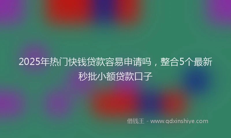 2025年热门快钱贷款容易申请吗，整合5个最新秒批小额贷款口子