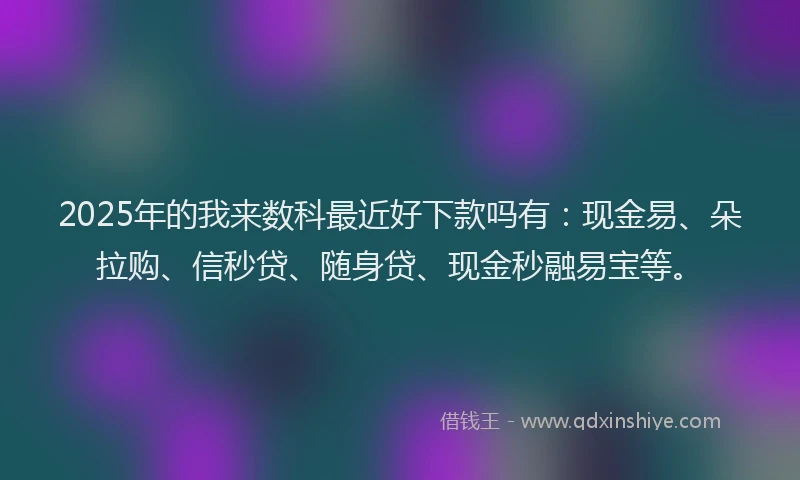 2025年的我来数科最近好下款吗有：现金易、朵拉购、信秒贷、随身贷、现金秒融易宝等。
