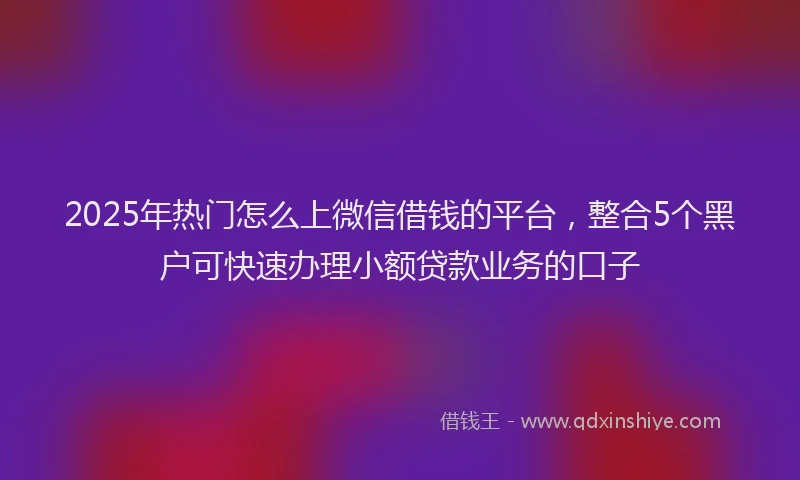 2025年热门怎么上微信借钱的平台，整合5个黑户可快速办理小额贷款业务的口子