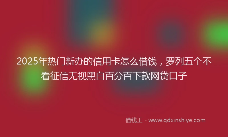 2025年热门新办的信用卡怎么借钱，罗列五个不看征信无视黑白百分百下款网贷口子