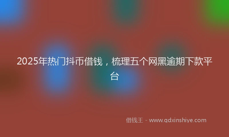 2025年热门抖币借钱，梳理五个网黑逾期下款平台