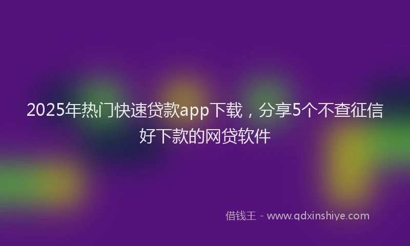 2025年热门快速贷款app下载，分享5个不查征信好下款的网贷软件
