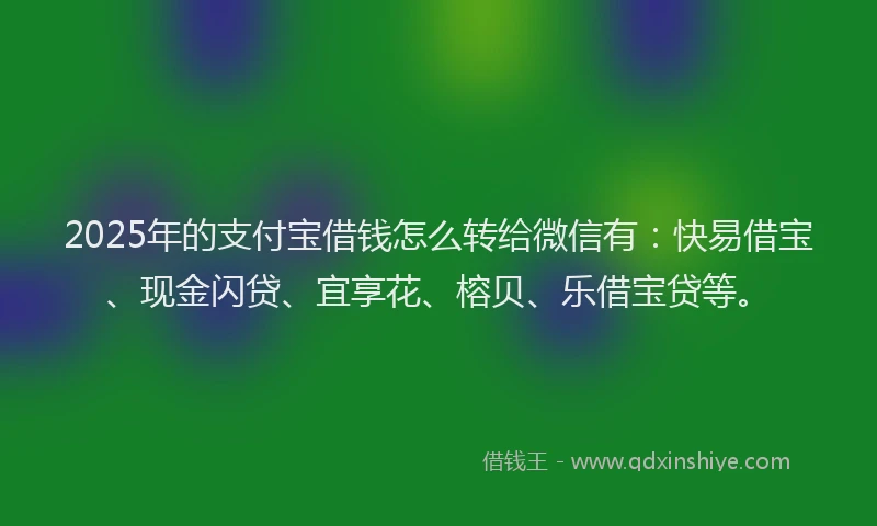 2025年的支付宝借钱怎么转给微信有：快易借宝、现金闪贷、宜享花、榕贝、乐借宝贷等。