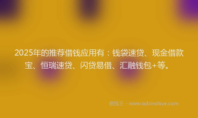 2025年的推荐借钱应用有：钱袋速贷、现金借款宝、恒瑞速贷、闪贷易借、汇融钱包+等。