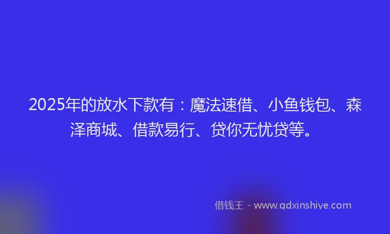 2025年的放水下款有：魔法速借、小鱼钱包、森泽商城、借款易行、贷你无忧贷等。