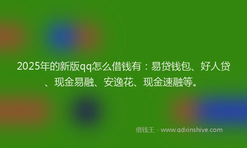 2025年的新版qq怎么借钱有：易贷钱包、好人贷、现金易融、安逸花、现金速融等。