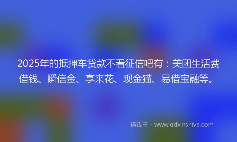 2025年的抵押车贷款不看征信吧有：美团生活费借钱、瞬信金、享来花、现金猫、易借宝融等。