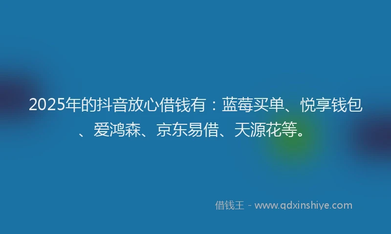 2025年的抖音放心借钱有：蓝莓买单、悦享钱包、爱鸿森、京东易借、天源花等。