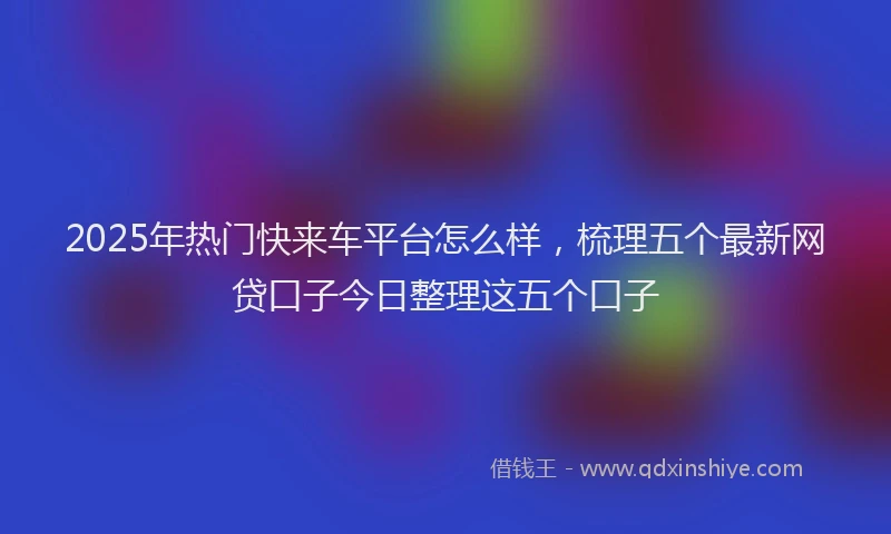 2025年热门快来车平台怎么样，梳理五个最新网贷口子今日整理这五个口子