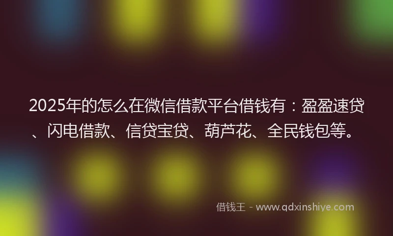 2025年的怎么在微信借款平台借钱有：盈盈速贷、闪电借款、信贷宝贷、葫芦花、全民钱包等。