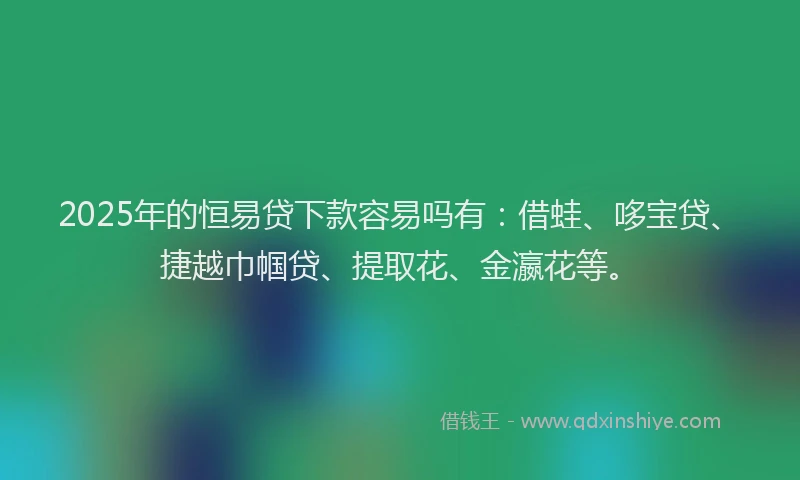 2025年的恒易贷下款容易吗有：借蛙、哆宝贷、捷越巾帼贷、提取花、金瀛花等。