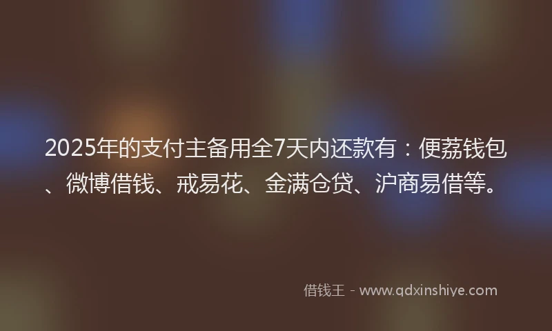 2025年的支付主备用全7天内还款有：便荔钱包、微博借钱、戒易花、金满仓贷、沪商易借等。