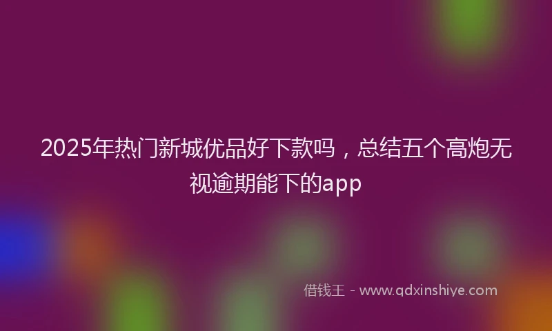 2025年热门新城优品好下款吗，总结五个高炮无视逾期能下的app