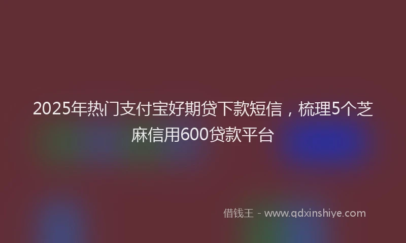 2025年热门支付宝好期贷下款短信，梳理5个芝麻信用600贷款平台