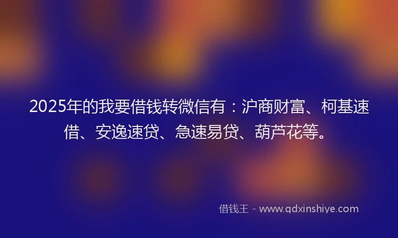 2025年的我要借钱转微信有：沪商财富、柯基速借、安逸速贷、急速易贷、葫芦花等。
