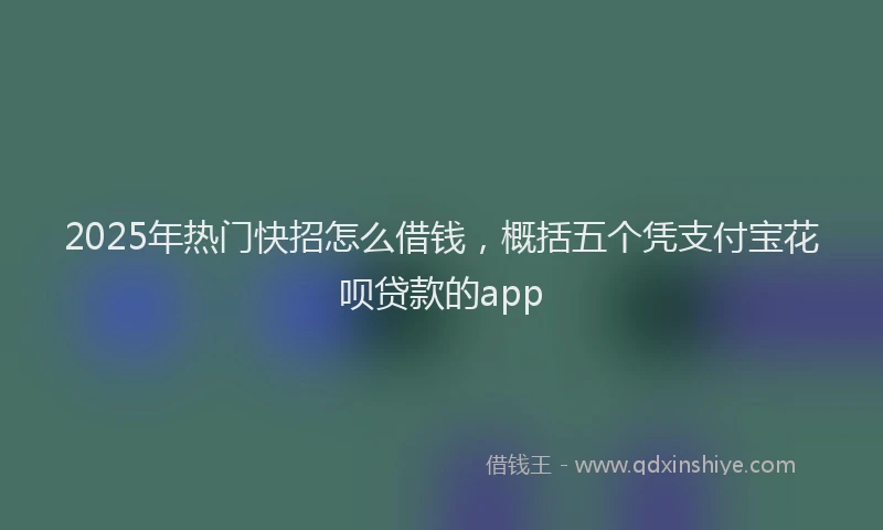 2025年热门快招怎么借钱，概括五个凭支付宝花呗贷款的app