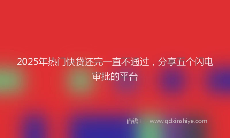 2025年热门快贷还完一直不通过，分享五个闪电审批的平台