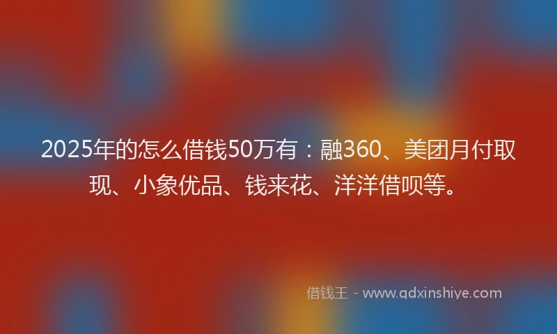 2025年的怎么借钱50万有：融360、美团月付取现、小象优品、钱来花、洋洋借呗等。