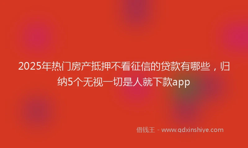 2025年热门房产抵押不看征信的贷款有哪些，归纳5个无视一切是人就下款app