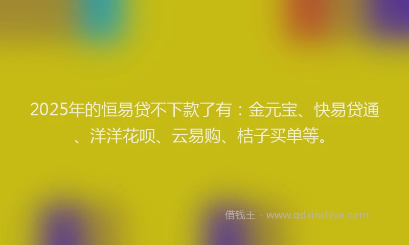 2025年的恒易贷不下款了有：金元宝、快易贷通、洋洋花呗、云易购、桔子买单等。