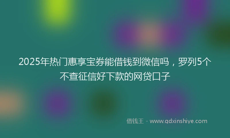 2025年热门惠享宝券能借钱到微信吗，罗列5个不查征信好下款的网贷口子