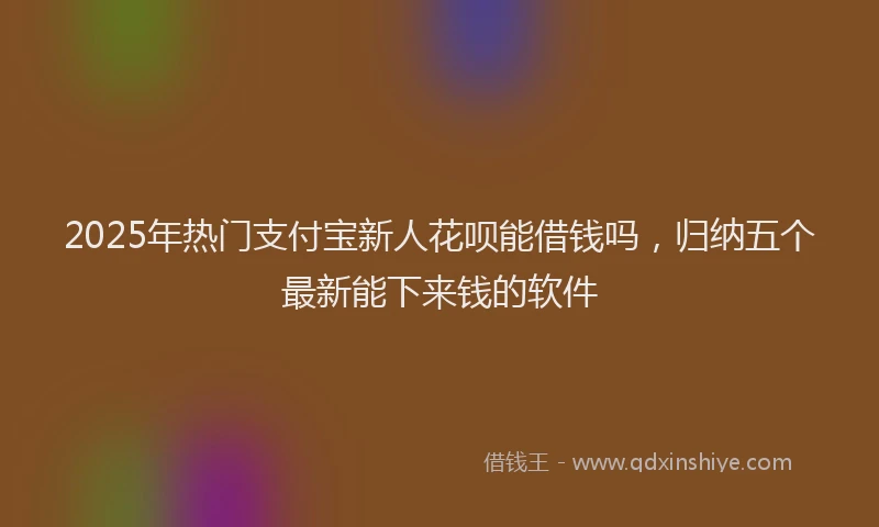 2025年热门支付宝新人花呗能借钱吗，归纳五个最新能下来钱的软件