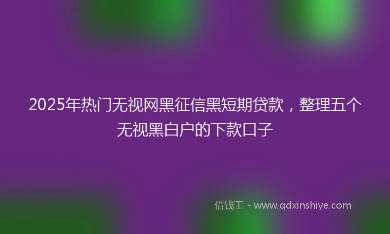 2025年热门无视网黑征信黑短期贷款，整理五个无视黑白户的下款口子