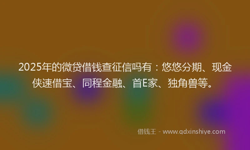 2025年的微贷借钱查征信吗有：悠悠分期、现金侠速借宝、同程金融、首E家、独角兽等。