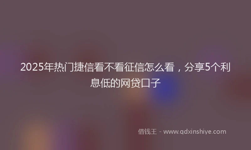 2025年热门捷信看不看征信怎么看，分享5个利息低的网贷口子