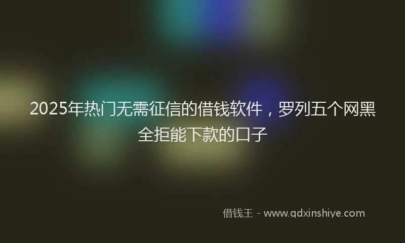 2025年热门无需征信的借钱软件，罗列五个网黑全拒能下款的口子