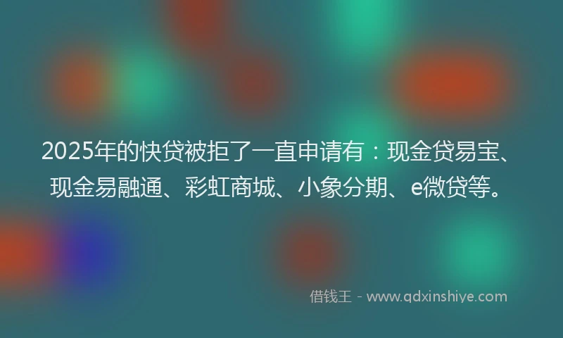 2025年的快贷被拒了一直申请有：现金贷易宝、现金易融通、彩虹商城、小象分期、e微贷等。