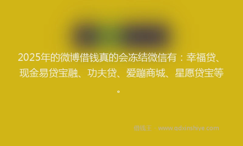 2025年的微博借钱真的会冻结微信有：幸福贷、现金易贷宝融、功夫贷、爱蹦商城、星愿贷宝等。