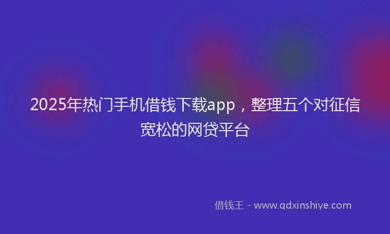 2025年热门手机借钱下载app，整理五个对征信宽松的网贷平台