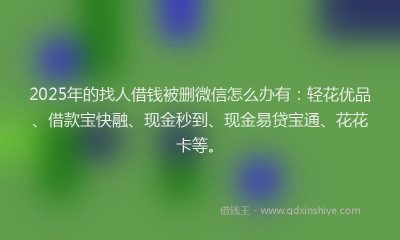 2025年的找人借钱被删微信怎么办有：轻花优品、借款宝快融、现金秒到、现金易贷宝通、花花卡等。