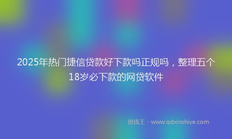 2025年热门捷信贷款好下款吗正规吗，整理五个18岁必下款的网贷软件