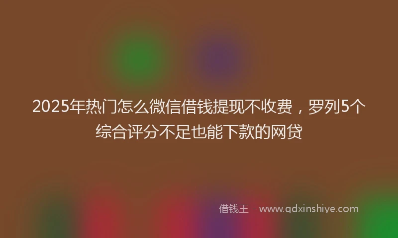 2025年热门怎么微信借钱提现不收费，罗列5个综合评分不足也能下款的网贷