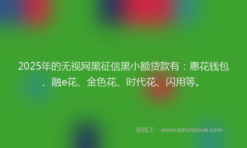 2025年的无视网黑征信黑小额贷款有：惠花钱包、融e花、金色花、时代花、闪用等。