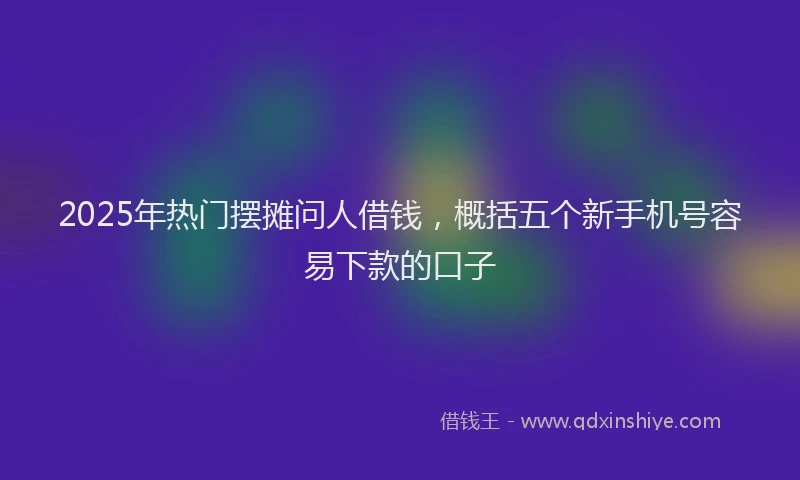 2025年热门摆摊问人借钱，概括五个新手机号容易下款的口子