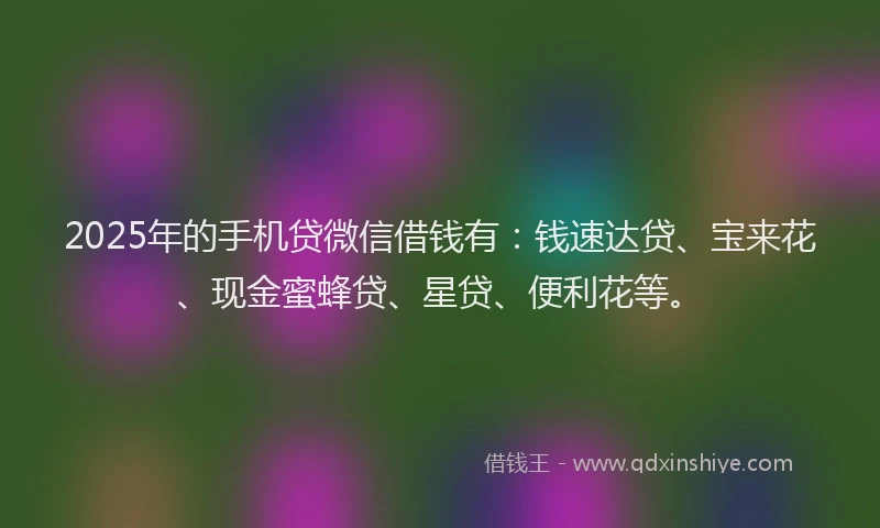 2025年的手机贷微信借钱有：钱速达贷、宝来花、现金蜜蜂贷、星贷、便利花等。