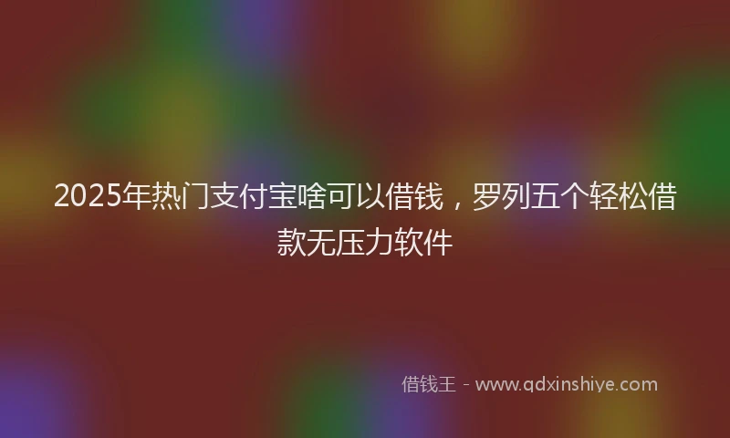 2025年热门支付宝啥可以借钱，罗列五个轻松借款无压力软件