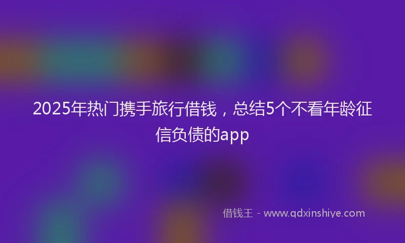 2025年热门携手旅行借钱，总结5个不看年龄征信负债的app