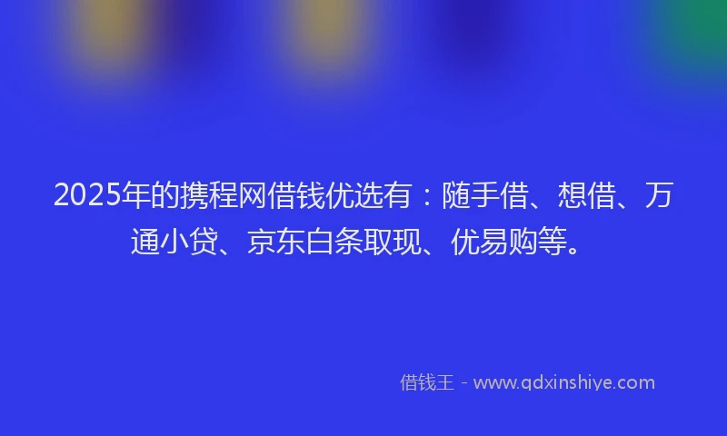 2025年的携程网借钱优选有：随手借、想借、万通小贷、京东白条取现、优易购等。