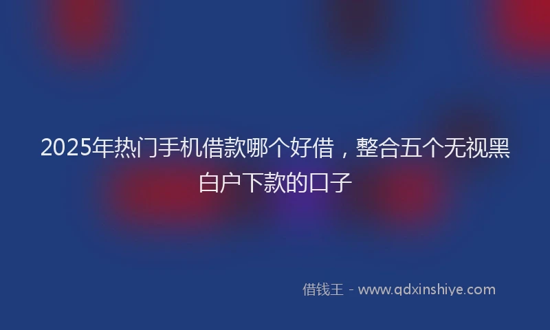 2025年热门手机借款哪个好借，整合五个无视黑白户下款的口子