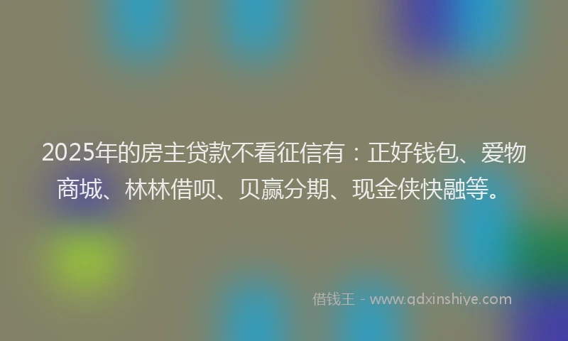 2025年的房主贷款不看征信有：正好钱包、爱物商城、林林借呗、贝赢分期、现金侠快融等。