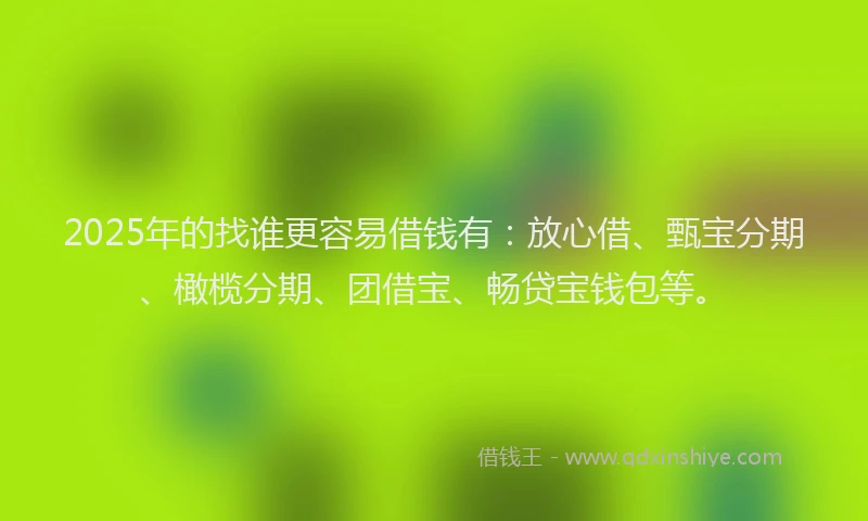 2025年的找谁更容易借钱有：放心借、甄宝分期、橄榄分期、团借宝、畅贷宝钱包等。
