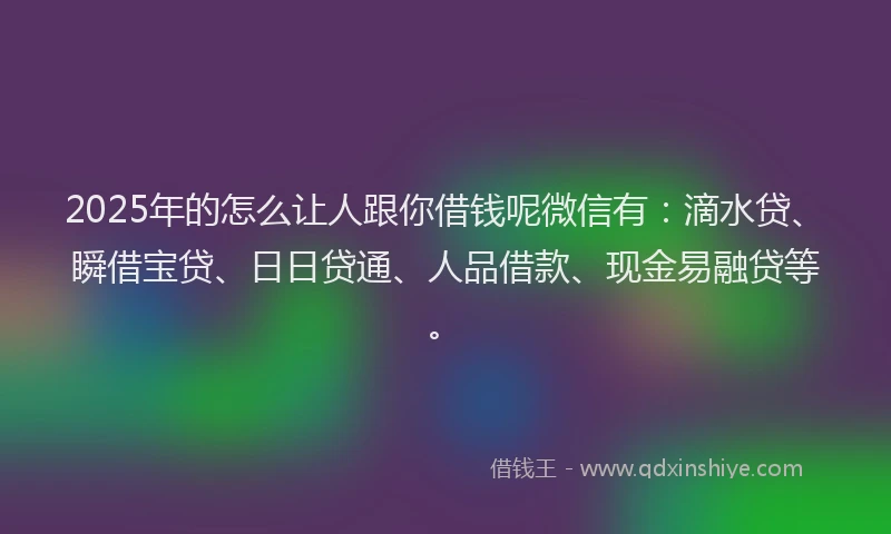 2025年的怎么让人跟你借钱呢微信有：滴水贷、瞬借宝贷、日日贷通、人品借款、现金易融贷等。